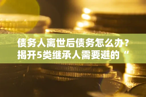 济南债务人离世后债务怎么办？揭开5类继承人需要避的“坑”