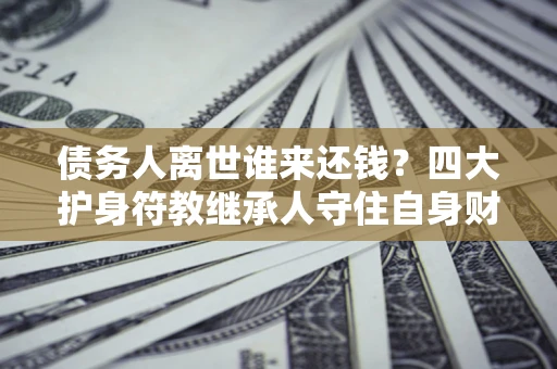 济南债务人离世谁来还钱？四大护身符教继承人守住自身财产